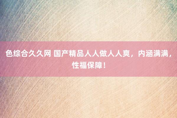 色综合久久网 国产精品人人做人人爽，内涵满满，性福保障！