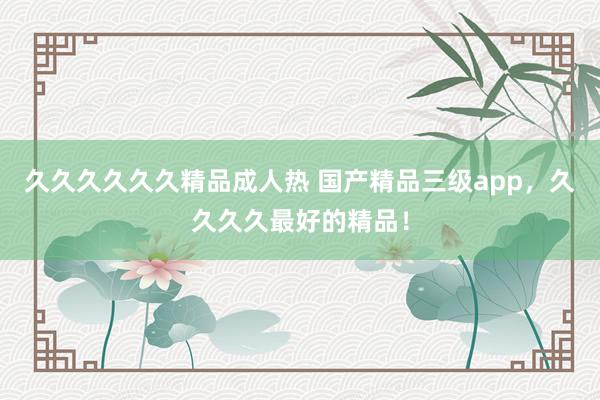 久久久久久久精品成人热 国产精品三级app，久久久久最好的精品！