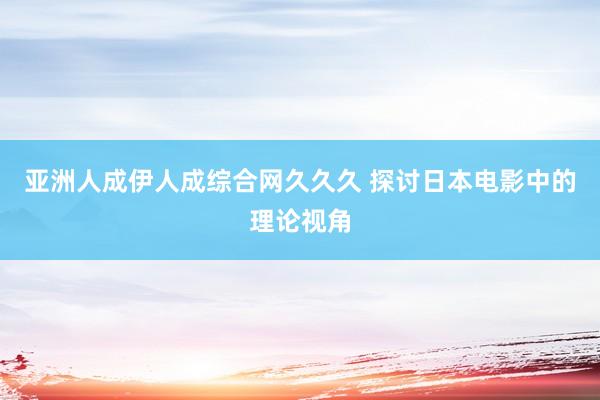 亚洲人成伊人成综合网久久久 探讨日本电影中的理论视角