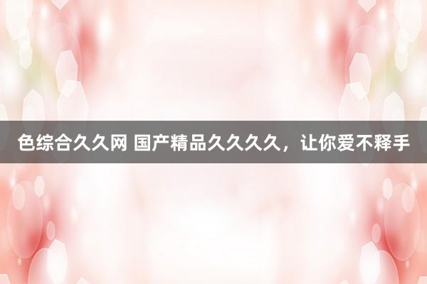 色综合久久网 国产精品久久久久，让你爱不释手
