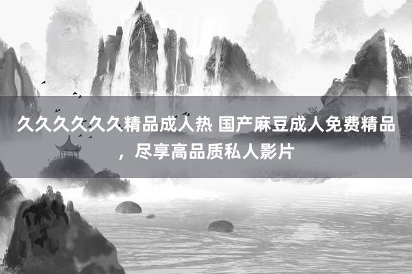 久久久久久久精品成人热 国产麻豆成人免费精品，尽享高品质私人影片
