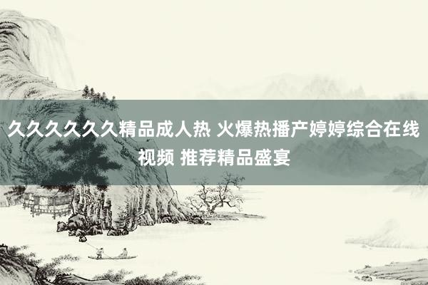 久久久久久久精品成人热 火爆热播产婷婷综合在线视频 推荐精品盛宴