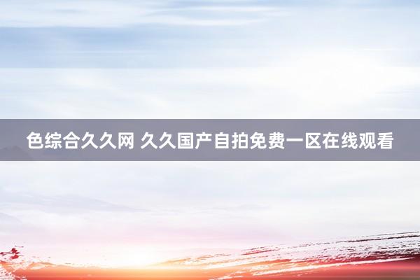 色综合久久网 久久国产自拍免费一区在线观看