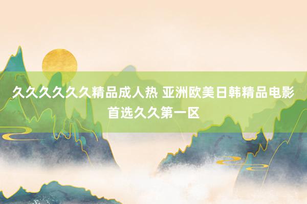 久久久久久久精品成人热 亚洲欧美日韩精品电影首选久久第一区