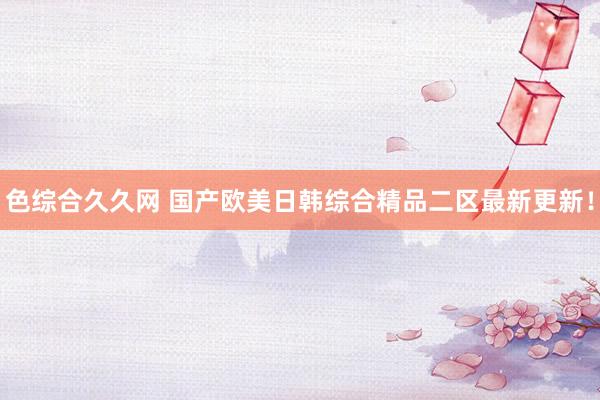 色综合久久网 国产欧美日韩综合精品二区最新更新！