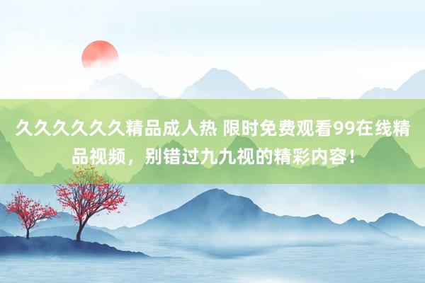 久久久久久久精品成人热 限时免费观看99在线精品视频，别错过九九视的精彩内容！