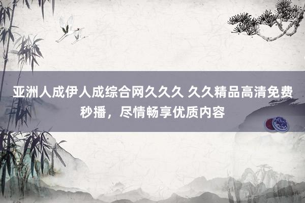 亚洲人成伊人成综合网久久久 久久精品高清免费秒播，尽情畅享优质内容
