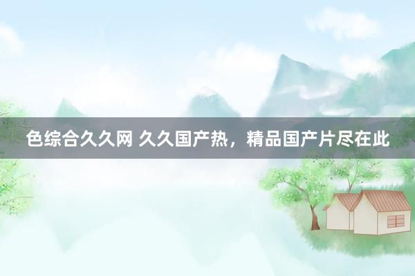 色综合久久网 久久国产热，精品国产片尽在此