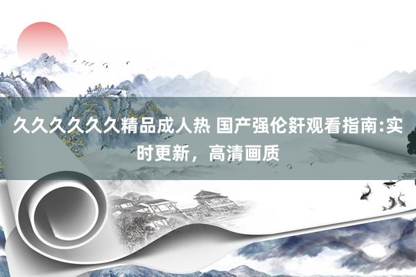 久久久久久久精品成人热 国产强伦姧观看指南:实时更新，高清画质