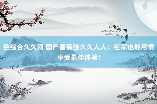 色综合久久网 国产香蕉碰久久人人：在家也能尽情享受最佳体验!