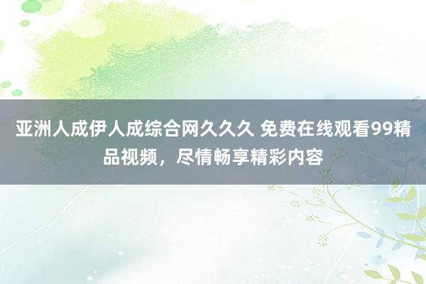 亚洲人成伊人成综合网久久久 免费在线观看99精品视频，尽情畅享精彩内容