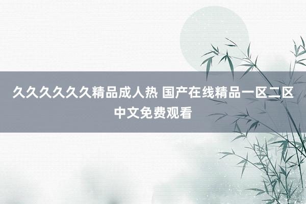 久久久久久久精品成人热 国产在线精品一区二区中文免费观看