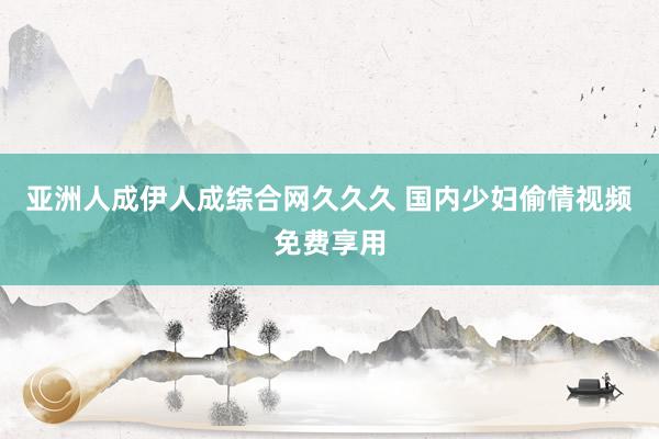亚洲人成伊人成综合网久久久 国内少妇偷情视频免费享用