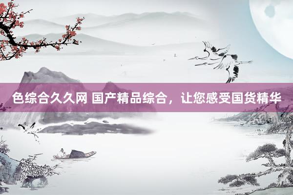 色综合久久网 国产精品综合，让您感受国货精华