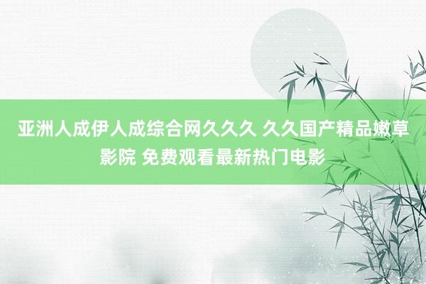 亚洲人成伊人成综合网久久久 久久国产精品嫩草影院 免费观看最新热门电影