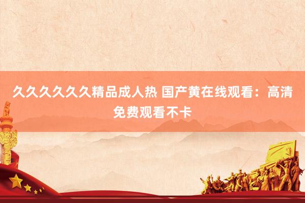久久久久久久精品成人热 国产黄在线观看：高清免费观看不卡
