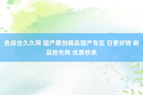 色综合久久网 国产原创精品国产专区 日更好物 新品抢先购 优惠秒杀