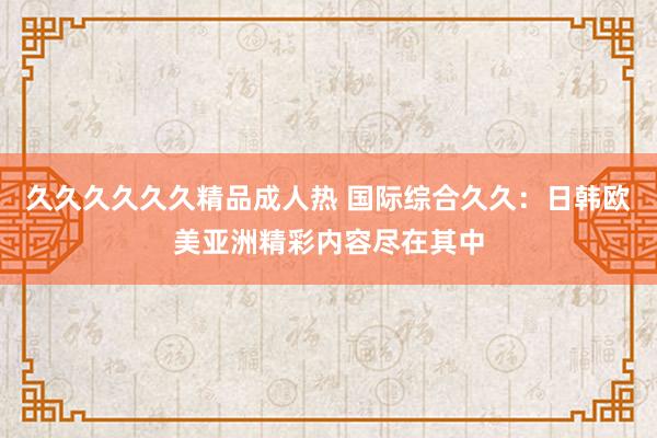 久久久久久久精品成人热 国际综合久久：日韩欧美亚洲精彩内容尽在其中