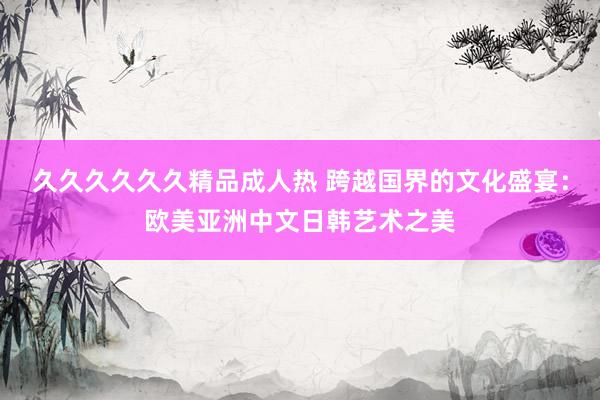 久久久久久久精品成人热 跨越国界的文化盛宴：欧美亚洲中文日韩艺术之美