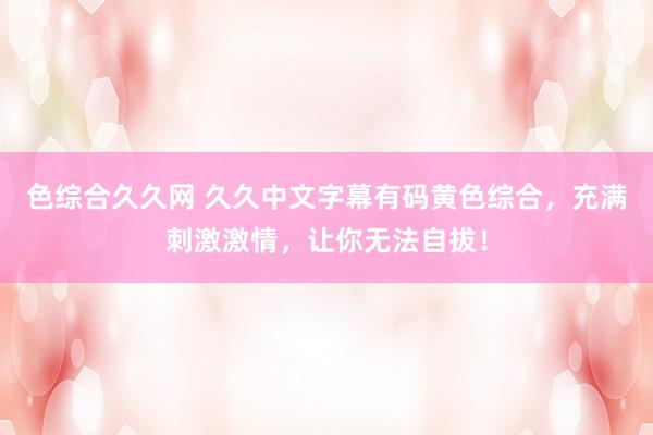 色综合久久网 久久中文字幕有码黄色综合，充满刺激激情，让你无法自拔！