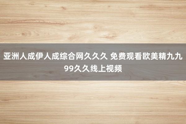 亚洲人成伊人成综合网久久久 免费观看欧美精九九99久久线上视频