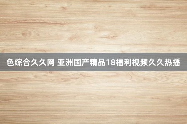 色综合久久网 亚洲国产精品18福利视频久久热播