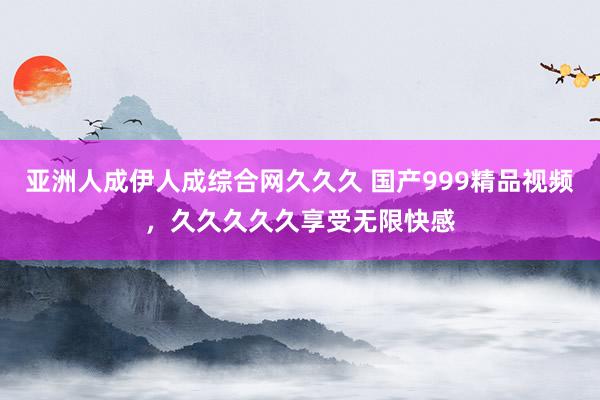 亚洲人成伊人成综合网久久久 国产999精品视频，久久久久久享受无限快感