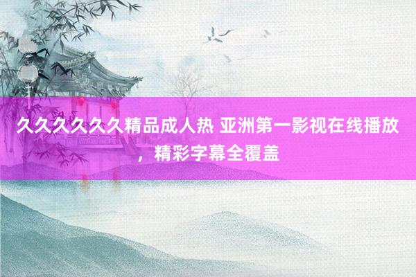 久久久久久久精品成人热 亚洲第一影视在线播放，精彩字幕全覆盖