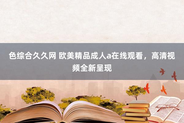 色综合久久网 欧美精品成人a在线观看，高清视频全新呈现