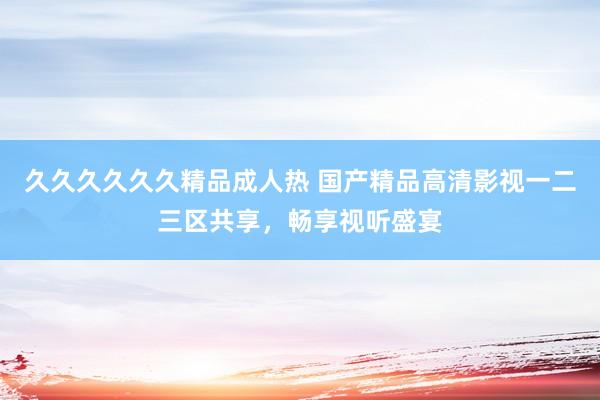 久久久久久久精品成人热 国产精品高清影视一二三区共享，畅享视听盛宴