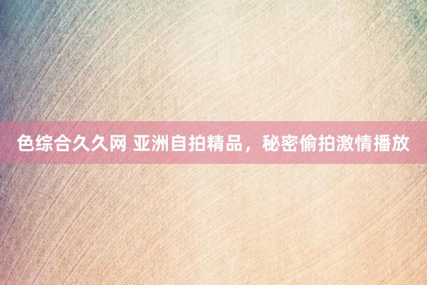色综合久久网 亚洲自拍精品，秘密偷拍激情播放