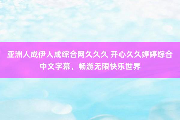 亚洲人成伊人成综合网久久久 开心久久婷婷综合中文字幕，畅游无限快乐世界