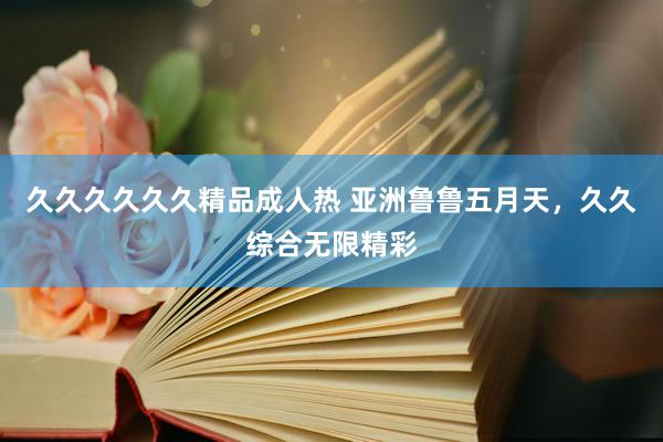久久久久久久精品成人热 亚洲鲁鲁五月天，久久综合无限精彩