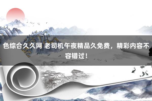 色综合久久网 老司机午夜精品久免费，精彩内容不容错过！