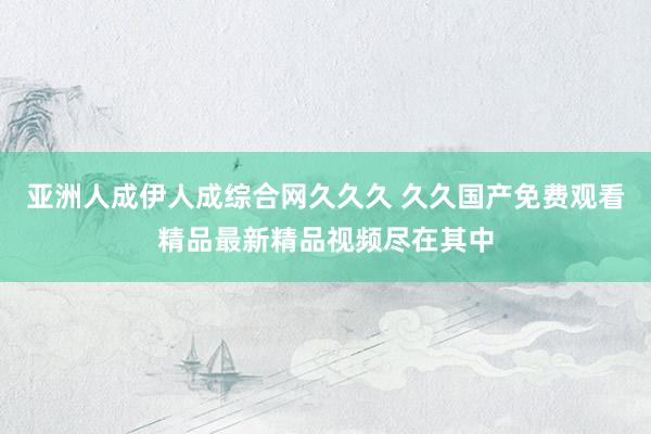 亚洲人成伊人成综合网久久久 久久国产免费观看精品最新精品视频尽在其中