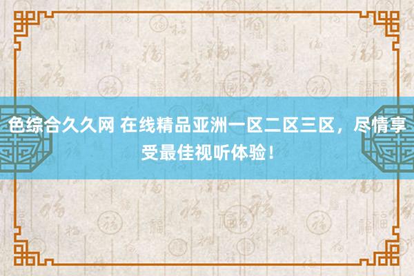色综合久久网 在线精品亚洲一区二区三区，尽情享受最佳视听体验！