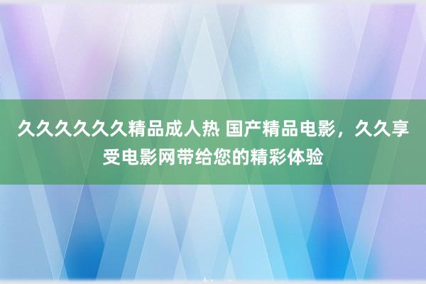 久久久久久久精品成人热 国产精品电影，久久享受电影网带给您的精彩体验