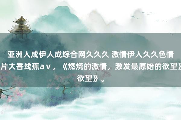亚洲人成伊人成综合网久久久 激情伊人久久色情影片大香线蕉aⅴ，《燃烧的激情，激发最原始的欲望》。