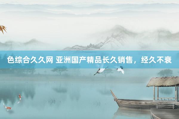 色综合久久网 亚洲国产精品长久销售，经久不衰