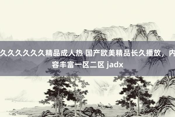 久久久久久久精品成人热 国产欧美精品长久播放，内容丰富一区二区 jadx