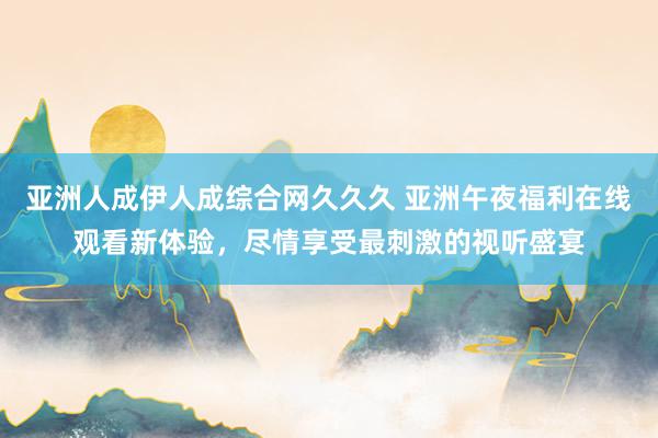 亚洲人成伊人成综合网久久久 亚洲午夜福利在线观看新体验，尽情享受最刺激的视听盛宴