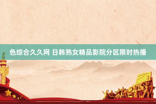 色综合久久网 日韩熟女精品影院分区限时热播