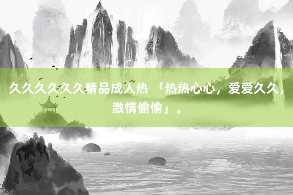久久久久久久精品成人热 「热热心心，爱爱久久，激情偷偷」。