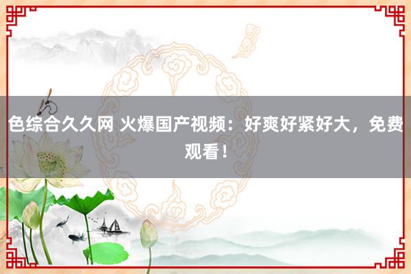 色综合久久网 火爆国产视频：好爽好紧好大，免费观看！