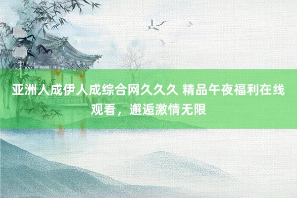 亚洲人成伊人成综合网久久久 精品午夜福利在线观看，邂逅激情无限