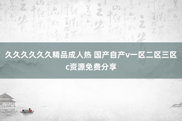 久久久久久久精品成人热 国产自产v一区二区三区c资源免费分享