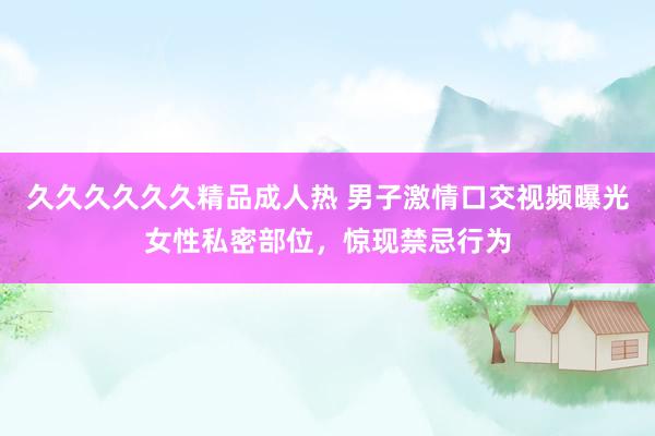 久久久久久久精品成人热 男子激情口交视频曝光女性私密部位，惊现禁忌行为