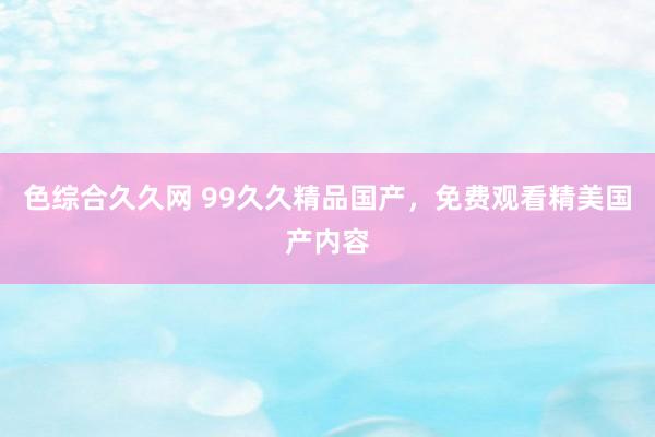 色综合久久网 99久久精品国产，免费观看精美国产内容