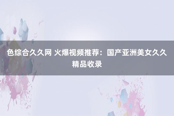 色综合久久网 火爆视频推荐：国产亚洲美女久久精品收录
