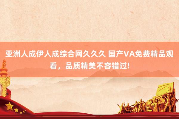 亚洲人成伊人成综合网久久久 国产VA免费精品观看，品质精美不容错过!